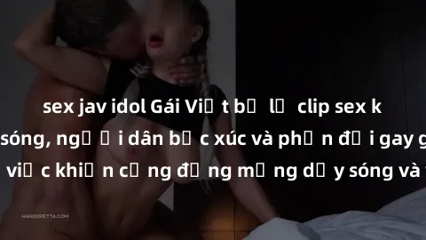 sex jav idol Gái Việt bị lộ clip sex khiến dư luận dậy sóng, người dân bức xúc và phản đối gay gắt. Sự việc khiến cộng đồng mạng dậy sóng và yêu cầu xử lý nghiêm ngặt.