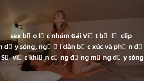 sex bạo lực nhóm Gái Việt bị lộ clip sex khiến dư luận dậy sóng, người dân bức xúc và phản đối gay gắt. Sự việc khiến cộng đồng mạng dậy sóng và yêu cầu xử lý nghiêm ngặt.