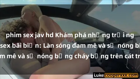 phim sex jav hd Khám phá những trải nghiệm độc đáo tại sex bãi biển: Làn sóng đam mê và sự nóng bỏng cháy bỏng trên cát trắng