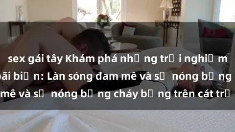 sex gái tây Khám phá những trải nghiệm độc đáo tại sex bãi biển: Làn sóng đam mê và sự nóng bỏng cháy bỏng trên cát trắng