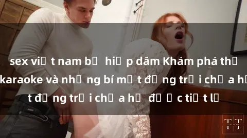 sex việt nam bị hiếp dâm Khám phá thế giới sex quán karaoke và những bí mật động trời chưa hề được tiết lộ