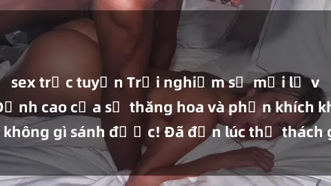 sex trực tuyến Trải nghiệm sự mới lạ với sex gangbang: Đỉnh cao của sự thăng hoa và phấn khích không gì sánh được! Đã đến lúc thử thách giới hạn của bạn!