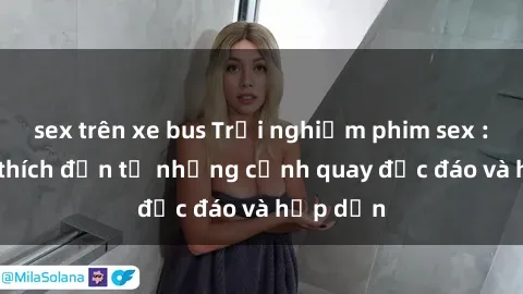sex trên xe bus Trải nghiệm phim sex : Sự kích thích đến từ những cảnh quay độc đáo và hấp dẫn