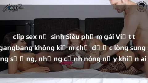 clip sex nữ sinh Siêu phẩm gái Việt tham gia trong buổi gangbang không kiềm chế được lòng sung sướng, những cảnh nóng nảy khiến ai cũng phải mãn nhãn