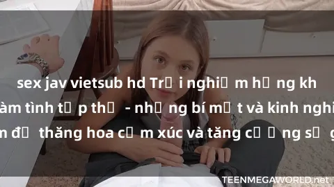 sex jav vietsub hd Trải nghiệm hứng khởi cùng với việc làm tình tập thể - những bí mật và kinh nghiệm để thăng hoa cảm xúc và tăng cường sự gắn kết trong mối quan hệ