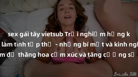 sex gái tây vietsub Trải nghiệm hứng khởi cùng với việc làm tình tập thể - những bí mật và kinh nghiệm để thăng hoa cảm xúc và tăng cường sự gắn kết trong mối quan hệ