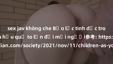 sex jav không che Bạo lực tình dục trong nhóm: nguy cơ và hậu quả to lớn đối mọi người参考: https://www.theguardian.com/society/2021/nov/11/children-as-young-as-four-are-being-sexually-abused-by-groups-