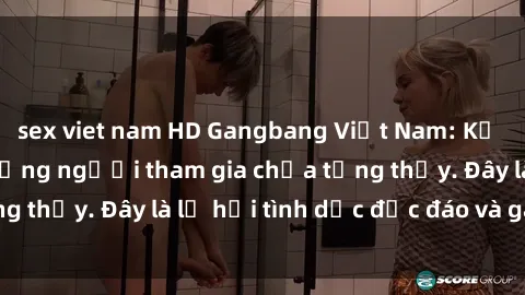 sex viet nam HD Gangbang Việt Nam: Kỷ lục mới với số lượng người tham gia chưa từng thấy. Đây là lễ hội tình dục độc đáo và gây sốc.