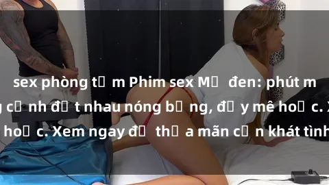sex phòng tắm Phim sex Mỹ đen: phút mãnh liệt với những cảnh địt nhau nóng bỏng, đầy mê hoặc. Xem ngay để thỏa mãn cơn khát tình dục của bạn!