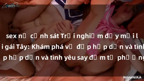 sex nữ cảnh sát Trải nghiệm đầy mới lạ khi quan hệ với gái Tây: Khám phá vẻ đẹp hấp dẫn và tình yêu say đắm từ phương Tây