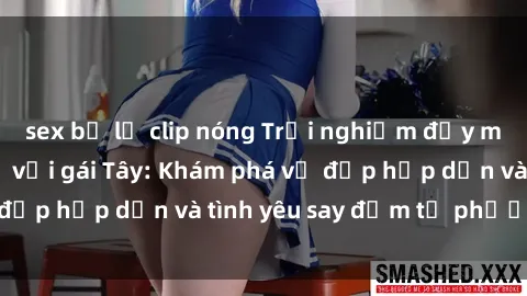 sex bị lộ clip nóng Trải nghiệm đầy mới lạ khi quan hệ với gái Tây: Khám phá vẻ đẹp hấp dẫn và tình yêu say đắm từ phương Tây