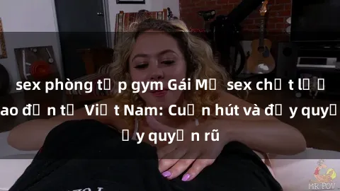 sex phòng tập gym Gái Mỹ sex chất lượng cao đến từ Việt Nam: Cuốn hút và đầy quyến rũ
