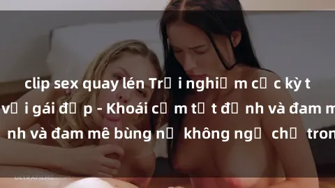 clip sex quay lén Trải nghiệm cực kỳ thú vị khi làm tình với gái đẹp - Khoái cảm tột đỉnh và đam mê bùng nổ không ngờ chỉ trong một đêm!