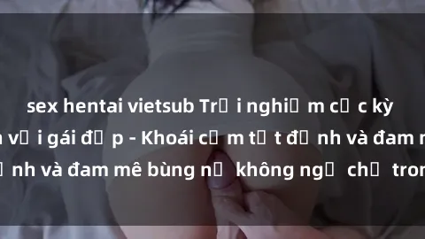 sex hentai vietsub Trải nghiệm cực kỳ thú vị khi làm tình với gái đẹp - Khoái cảm tột đỉnh và đam mê bùng nổ không ngờ chỉ trong một đêm!