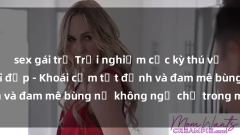 sex gái trẻ Trải nghiệm cực kỳ thú vị khi làm tình với gái đẹp - Khoái cảm tột đỉnh và đam mê bùng nổ không ngờ chỉ trong một đêm!