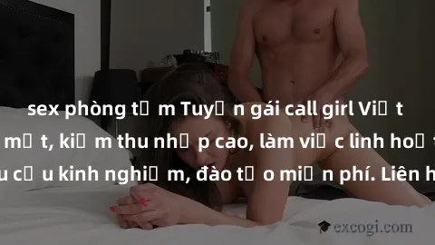 sex phòng tắm Tuyển gái call girl Việt Nam gợi cảm, đẹp mắt, kiếm thu nhập cao, làm việc linh hoạt, không yêu cầu kinh nghiệm, đào tạo miễn phí. Liên hệ ngay để biết thêm chi tiết!