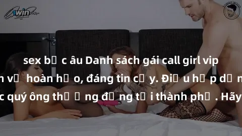 sex bắc âu Danh sách gái call girl vip chất lượng, dịch vụ hoàn hảo, đáng tin cậy. Điều hấp dẫn cho các quý ông thượng đẳng tại thành phố. Hãy nhấc máy và đặt lịch ngay!