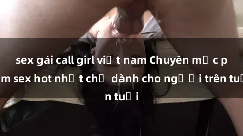 sex gái call girl việt nam Chuyên mục phim sex hot nhất chỉ dành cho người trên tuổi