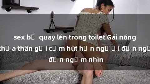 sex bị quay lén trong toilet Gái nóng bỏng khỏa thân gợi cảm hút hồn người đến ngắm nhìn