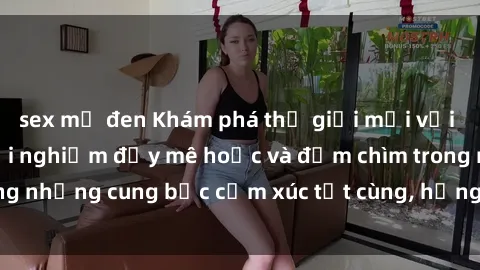 sex mỹ đen Khám phá thế giới mới với sex người lớn: trải nghiệm đầy mê hoặc và đắm chìm trong những cung bậc cảm xúc tột cùng, hứng khởi và cuốn hút.