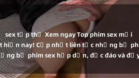 sex tập thể Xem ngay Top phim sex mới nhất đang hot nhất hiện nay! Cập nhật liên tục những bộ phim sex hấp dẫn, độc đáo và đầy kích thích.