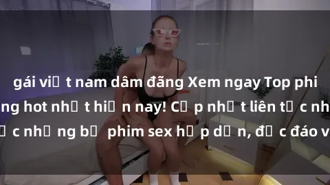 gái việt nam dâm đãng Xem ngay Top phim sex mới nhất đang hot nhất hiện nay! Cập nhật liên tục những bộ phim sex hấp dẫn, độc đáo và đầy kích thích.