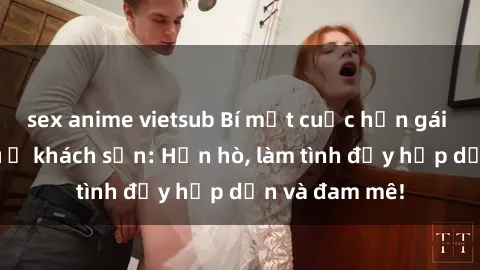 sex anime vietsub Bí mật cuộc hẹn gái Việt lần đầu ở khách sạn: Hẹn hò, làm tình đầy hấp dẫn và đam mê!