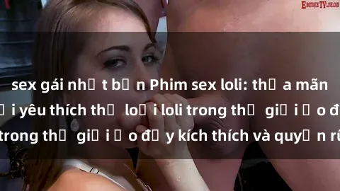 sex gái nhật bản Phim sex loli: thỏa mãn đam mê của người yêu thích thể loại loli trong thế giới ảo đầy kích thích và quyến rũ.