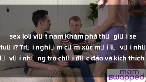 sex loli việt nam Khám phá thế giới sex trực tuyến: Hơn tuổi? Trải nghiệm cảm xúc mới lạ với những trò chơi độc đáo và kích thích người lớn