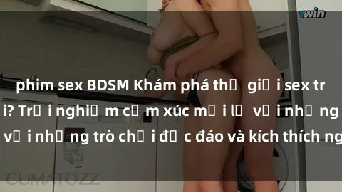 phim sex BDSM Khám phá thế giới sex trực tuyến: Hơn tuổi? Trải nghiệm cảm xúc mới lạ với những trò chơi độc đáo và kích thích người lớn