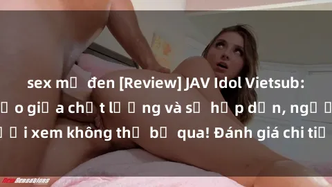 sex mỹ đen [Review] JAV Idol Vietsub: Sự kết hợp hoàn hảo giữa chất lượng và sự hấp dẫn, người xem không thể bỏ qua! Đánh giá chi tiết về ứng dụng này!
