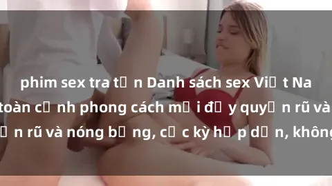 phim sex tra tấn Danh sách sex Việt Nam không che - Ảnh toàn cảnh phong cách mới đầy quyến rũ và nóng bỏng, cực kỳ hấp dẫn, không thể bỏ qua!