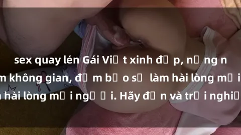 sex quay lén Gái Việt xinh đẹp, nồng nàn làm tình say đắm không gian, đảm bảo sẽ làm hài lòng mọi người. Hãy đến và trải nghiệm ngay!