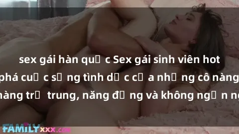 sex gái hàn quốc Sex gái sinh viên hot nhất: Cùng khám phá cuộc sống tình dục của những cô nàng trẻ trung, năng động và không ngần ngại thử nghiệm!