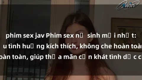 phim sex jav Phim sex nữ sinh mới nhất: Trải nghiệm nhiều tình huống kích thích, không che hoàn toàn, giúp thỏa mãn cơn khát tình dục của các bạn trẻ