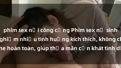 phim sex nơi công cộng Phim sex nữ sinh mới nhất: Trải nghiệm nhiều tình huống kích thích, không che hoàn toàn, giúp thỏa mãn cơn khát tình dục của các bạn trẻ