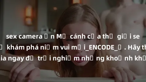 sex camera ẩn Mở cánh cửa thế giới sex MILF Việt Nam để khám phá niềm vui mới_ENCODE_. Hãy tham gia ngay để trải nghiệm những khoảnh khắc đầy kích thích và đam mê.