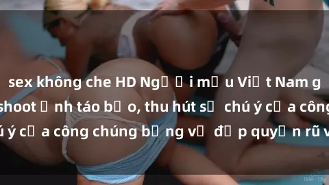 sex không che HD Người mẫu Việt Nam gây sốt với loạt shoot ảnh táo bạo, thu hút sự chú ý của công chúng bằng vẻ đẹp quyến rũ và gợi cảm.