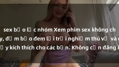 sex bạo lực nhóm Xem phim sex không che miễn phí tại đây, đảm bảo đem lại trải nghiệm thú vị và đầy kích thích cho các bạn. Không cần đăng ký, hoàn toàn miễn phí.