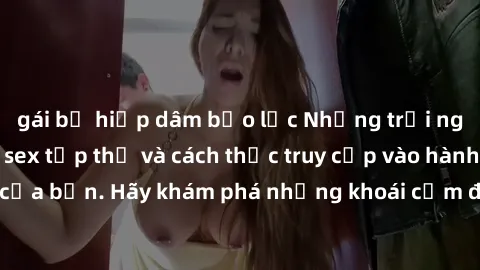 gái bị hiếp dâm bạo lực Những trải nghiệm mới lạ với sex tập thể và cách thức truy cập vào hành lang đam mê của bạn. Hãy khám phá những khoái cảm đầy kích thích với tập thể hấp dẫn!