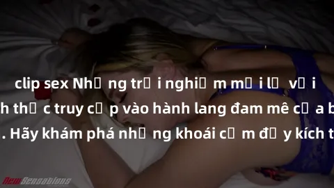 clip sex Những trải nghiệm mới lạ với sex tập thể và cách thức truy cập vào hành lang đam mê của bạn. Hãy khám phá những khoái cảm đầy kích thích với tập thể hấp dẫn!