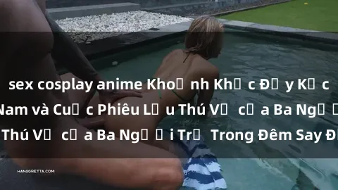 sex cosplay anime Khoảnh Khắc Đầy Kịch Tính: Sex  Việt Nam và Cuộc Phiêu Lưu Thú Vị của Ba Người Trẻ Trong Đêm Say Đắm