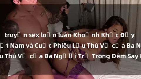 truyện sex loạn luân Khoảnh Khắc Đầy Kịch Tính: Sex  Việt Nam và Cuộc Phiêu Lưu Thú Vị của Ba Người Trẻ Trong Đêm Say Đắm