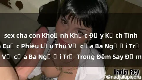 sex cha con Khoảnh Khắc Đầy Kịch Tính: Sex  Việt Nam và Cuộc Phiêu Lưu Thú Vị của Ba Người Trẻ Trong Đêm Say Đắm