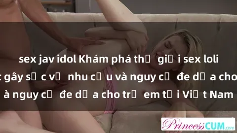 sex jav idol Khám phá thế giới sex loli Việt Nam: Sự thật gây sốc về nhu cầu và nguy cơ đe dọa cho trẻ em tại Việt Nam
