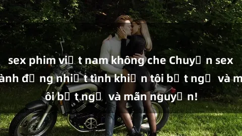 sex phim việt nam không che Chuyện sex chị dâu: hành động nhiệt tình khiến tôi bất ngờ và mãn nguyện!