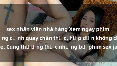 sex nhân viên nhà hàng Xem ngay phim sex jav HD với những cảnh quay chân thực, hấp dẫn không che. Cùng thưởng thức những bộ phim sex jav HD hot nhất hiện nay!