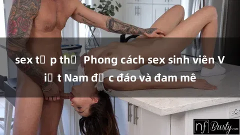 sex tập thể Phong cách sex sinh viên Việt Nam độc đáo và đam mê